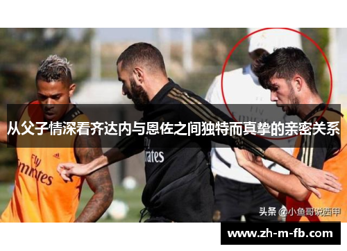 从父子情深看齐达内与恩佐之间独特而真挚的亲密关系