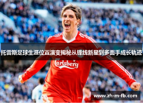 托雷斯足球生涯位置演变揭秘从锋线新星到多面手成长轨迹 托雷斯足球生涯位置演变揭秘从锋线新星到多面手成长轨迹