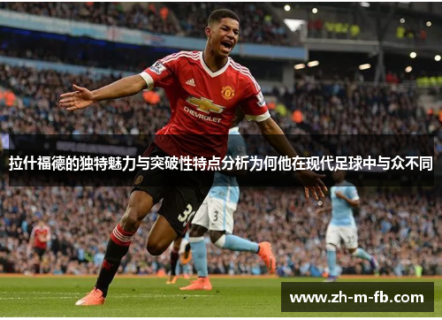 拉什福德的独特魅力与突破性特点分析为何他在现代足球中与众不同