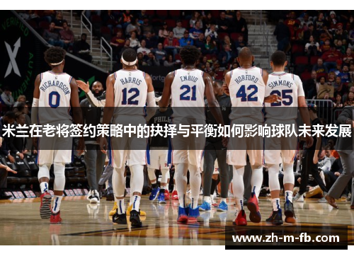 米兰在老将签约策略中的抉择与平衡如何影响球队未来发展