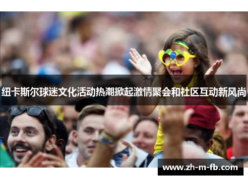 纽卡斯尔球迷文化活动热潮掀起激情聚会和社区互动新风尚