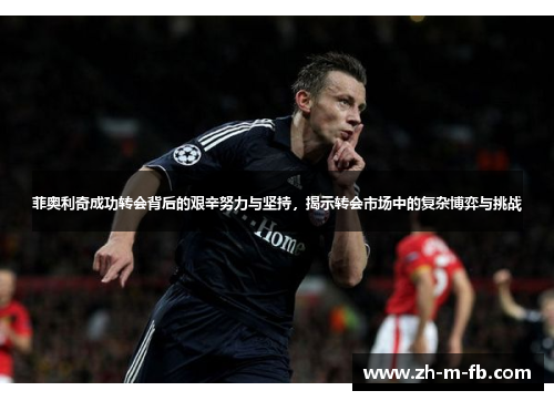 菲奥利奇成功转会背后的艰辛努力与坚持，揭示转会市场中的复杂博弈与挑战