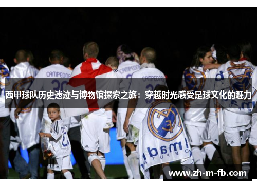西甲球队历史遗迹与博物馆探索之旅：穿越时光感受足球文化的魅力