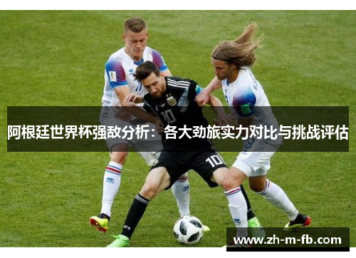 阿根廷世界杯强敌分析：各大劲旅实力对比与挑战评估