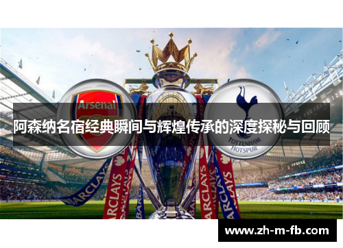 阿森纳名宿经典瞬间与辉煌传承的深度探秘与回顾