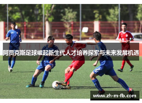 阿贾克斯足球崛起新生代人才培养探索与未来发展机遇 阿贾克斯足球崛起新生代人才培养探索与未来发展机遇