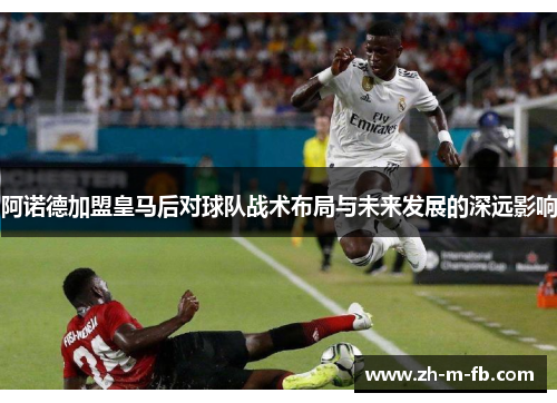阿诺德加盟皇马后对球队战术布局与未来发展的深远影响 阿诺德加盟皇马后对球队战术布局与未来发展的深远影响