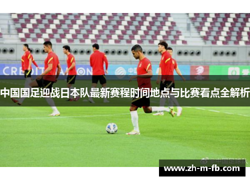 中国国足迎战日本队最新赛程时间地点与比赛看点全解析