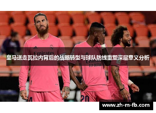 皇马送走瓦拉内背后的战略转型与球队防线重塑深层意义分析