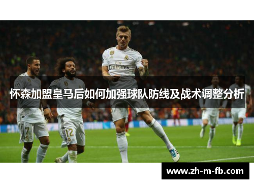 怀森加盟皇马后如何加强球队防线及战术调整分析