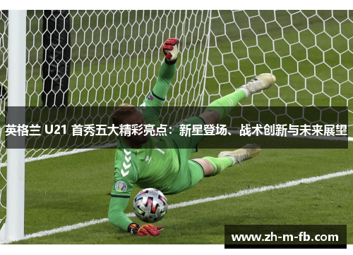 英格兰 U21 首秀五大精彩亮点:新星登场、战术创新与未来展望 英格兰 U21 首秀五大精彩亮点:新星登场、战术创新与未来展望