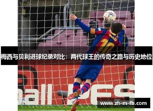 梅西与贝利进球纪录对比：两代球王的传奇之路与历史地位