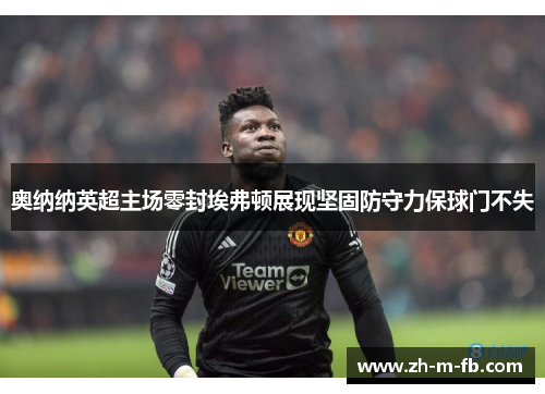 奥纳纳英超主场零封埃弗顿展现坚固防守力保球门不失 奥纳纳英超主场零封埃弗顿展现坚固防守力保球门不失